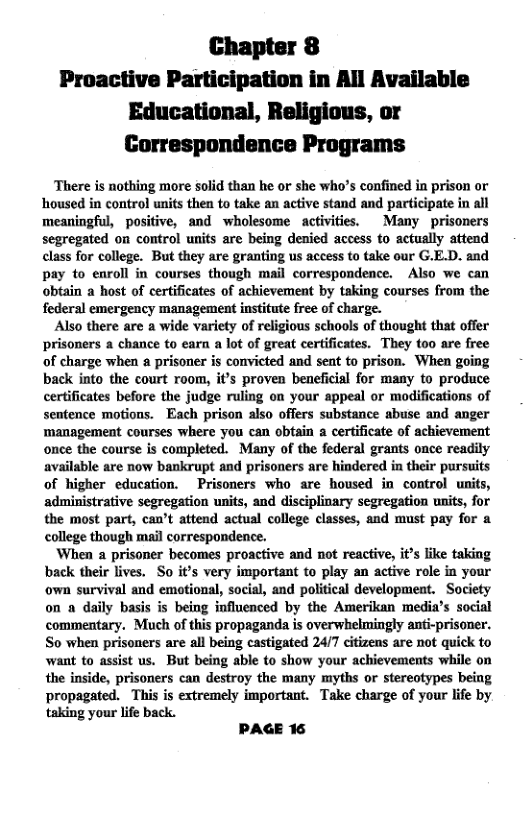 Chapter 8 Proactive Participation in All Available Educational, Religious, or Correspondence Programs  There is nothing more solid than he or she who’s confined in prison or housed in control units then to take an active stand and participate in all meaningful, positive, and wholesome activities. Many prisoners segregated on control units are being denied access to actually attend class for college. But they are granting us access to take our G.E.D. and pay to enroll in courses though mail correspondence. Also we can obtain a host of certificates of achievement by taking courses from the federal emergency management institute free of charge.  Also there are a wide variety of religious schools of thought that offer prisoners a chance to earn a lot of great certificates. They (00 are free of charge when 2 prisoner is convicted and sent to prison. When going back into the court room, it’s proven beneficial for many to produce certificates before the judge ruling on your appeal or modifications of sentence motions. Each prison also offers substance abuse and anger management courses where you can obtain a certificate of achievement onee the course is completed. Many of the federal grants once readily available are now bankrupt and prisoners are hindered in their pursuits of higher education. Prisoners who are housed in control units, administrative segregation units, and disciplinary segregation units, for the most part, can’t attend actual college classes, and must pay for a college though mail correspondence.  When a prisoner becomes proactive and not reactive, it’s like taking back their lives. So it’s very important to play an active role in your own survival and emotional, social, and political development. Society on a daily basis is being influenced by the Amerikan media’s social commentary. Much of this propaganda is overwhelmingly anti-prisoner. So when prisoners are all being castigated 24/7 citizens are not quick to want to assist us. But being able to show your achievements while on the inside, prisoners can destroy the many myths or stereotypes being propagated. This is extremely important. Take charge of your life by taking your life back.  PAGE 16 